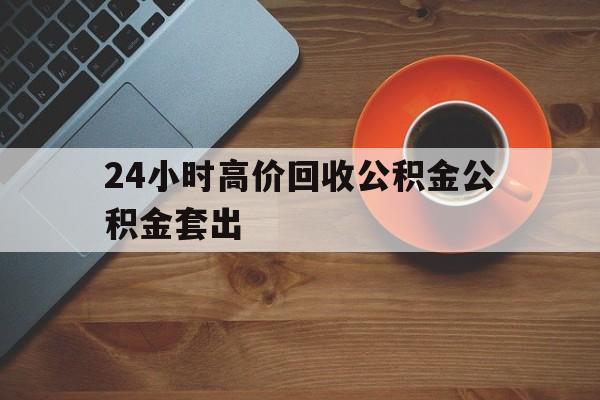 浙江最新24小时高价回收公积金公积金套出方法分析(最方便真实的浙江住房公积金贷款回收是什么意思方法)