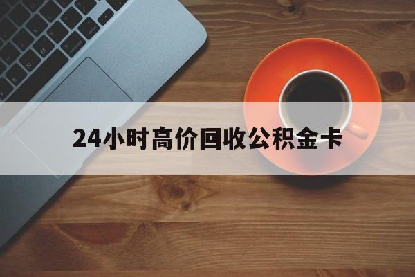 浙江最新24小时高价回收公积金卡方法分析(最方便真实的浙江24小时高价回收公积金卡怎么办方法)