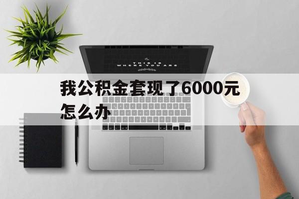 浙江最新我公积金套现了6000元怎么办方法分析(最方便真实的浙江住房公积金套取现金方法)